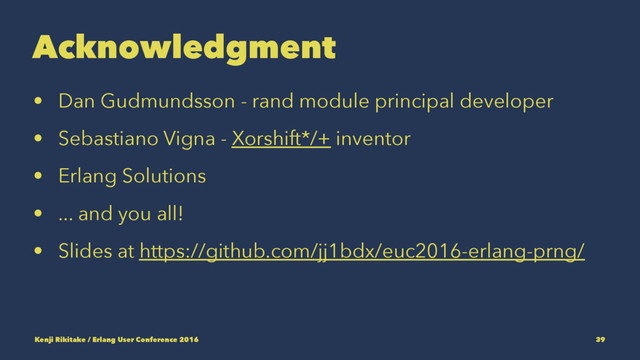Acknowledgment
• Dan Gudmundsson - rand module principal developer
• Sebastiano Vigna - Xorshift*/+ inventor
• Erlang Solutions
• ... and you all!
• Slides at https://github.com/jj1bdx/euc2016-erlang-prng/
Kenji Rikitake / Erlang User Conference 2016 39
