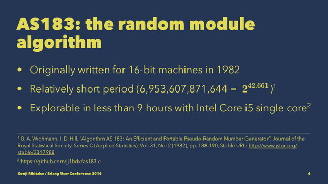 AS183: the random module
algorithm
• Originally written for 16-bit machines in 1982
• Relatively short period (6,953,607,871,644 = )1
• Explorable in less than 9 hours with Intel Core i5 single core2
2 https://github.com/jj1bdx/as183-c
1 B. A. Wichmann, I. D. Hill, “Algorithm AS 183: An Efﬁcient and Portable Pseudo-Random Number Generator”, Journal of the
Royal Statistical Society. Series C (Applied Statistics), Vol. 31, No. 2 (1982), pp. 188-190, Stable URL: http://www.jstor.org/
stable/2347988
Kenji Rikitake / Erlang User Conference 2016 6
