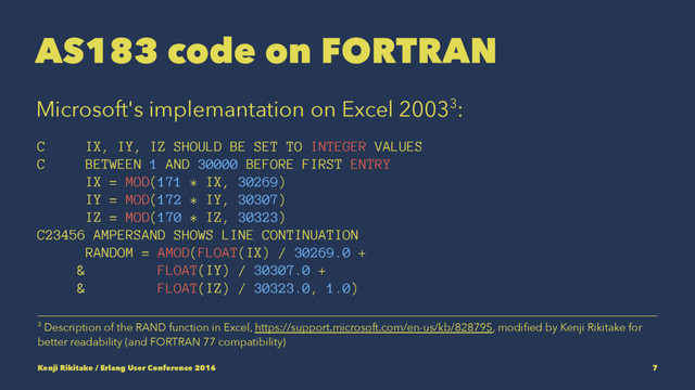 AS183 code on FORTRAN
Microsoft's implemantation on Excel 20033:
C IX, IY, IZ SHOULD BE SET TO INTEGER VALUES
C BETWEEN 1 AND 30000 BEFORE FIRST ENTRY
IX = MOD(171 * IX, 30269)
IY = MOD(172 * IY, 30307)
IZ = MOD(170 * IZ, 30323)
C23456 AMPERSAND SHOWS LINE CONTINUATION
RANDOM = AMOD(FLOAT(IX) / 30269.0 +
& FLOAT(IY) / 30307.0 +
& FLOAT(IZ) / 30323.0, 1.0)
3 Description of the RAND function in Excel, https://support.microsoft.com/en-us/kb/828795, modiﬁed by Kenji Rikitake for
better readability (and FORTRAN 77 compatibility)
Kenji Rikitake / Erlang User Conference 2016 7
