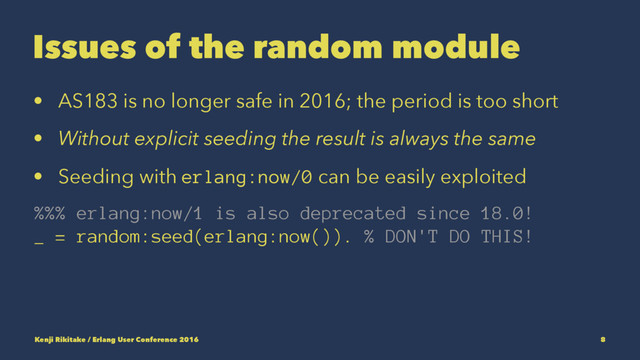 Issues of the random module
• AS183 is no longer safe in 2016; the period is too short
• Without explicit seeding the result is always the same
• Seeding with erlang:now/0 can be easily exploited
%%% erlang:now/1 is also deprecated since 18.0!
_ = random:seed(erlang:now()). % DON'T DO THIS!
Kenji Rikitake / Erlang User Conference 2016 8
