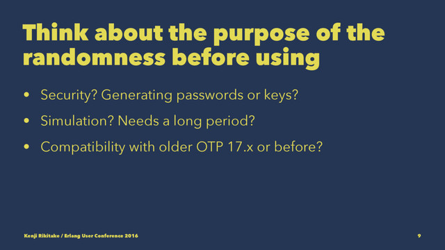 Think about the purpose of the
randomness before using
• Security? Generating passwords or keys?
• Simulation? Needs a long period?
• Compatibility with older OTP 17.x or before?
Kenji Rikitake / Erlang User Conference 2016 9
