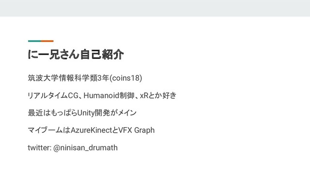 にー兄さん自己紹介
筑波大学情報科学類3年(coins18)
リアルタイムCG、Humanoid制御、xRとか好き
最近はもっぱらUnity開発がメイン
マイブームはAzureKinectとVFX Graph
twitter: @ninisan_drumath
