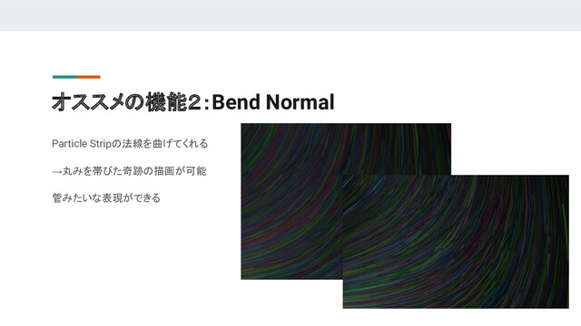 オススメの機能２：Bend Normal
Particle Stripの法線を曲げてくれる
→丸みを帯びた奇跡の描画が可能
管みたいな表現ができる
