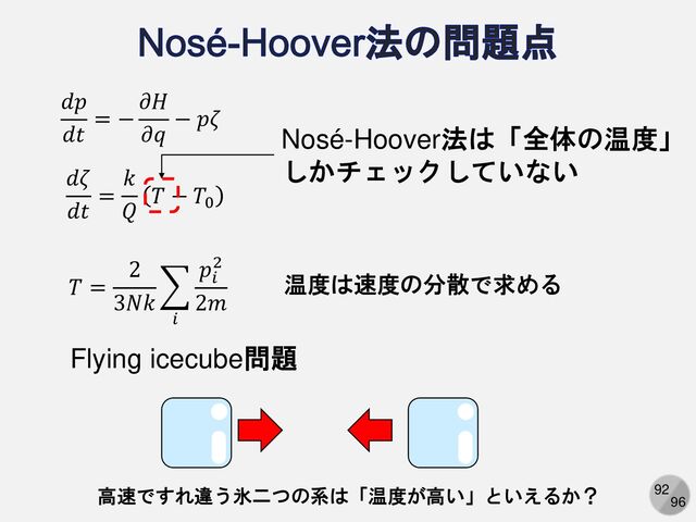 92
96
𝑑𝑝
𝑑𝑡
= −
𝜕𝐻
𝜕𝑞
− 𝑝𝜁
𝑑𝜁
𝑑𝑡
=
𝑘
𝑄
𝑇 − 𝑇0
Nosé-Hoover法は「全体の温度」
しかチェックしていない
𝑇 =
2
3𝑁𝑘
෍
𝑖
𝑝𝑖
2
2𝑚
温度は速度の分散で求める
Flying icecube問題
高速ですれ違う氷二つの系は「温度が高い」といえるか？
