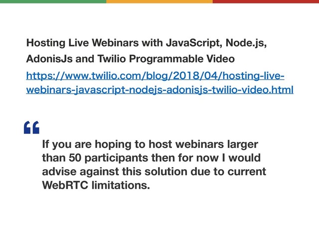 Hosting Live Webinars with JavaScript, Node.js,
AdonisJs and Twilio Programmable Video
IUUQTXXXUXJMJPDPNCMPHIPTUJOHMJWF
XFCJOBSTKBWBTDSJQUOPEFKTBEPOJTKTUXJMJPWJEFPIUNM
If you are hoping to host webinars larger
than 50 participants then for now I would
advise against this solution due to current
WebRTC limitations.
l
