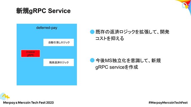 新規gRPC Service
deferred-pay
invoice
gRPC
自動引落しロジック
残高返済ロジック
既存の返済ロジックを拡張して、開発
コストを抑える
今後MS独立化を意識して、新規
gRPC serviceを作成
