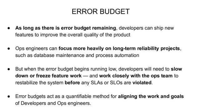 ● As long as there is error budget remaining, developers can ship new
features to improve the overall quality of the product
● Ops engineers can focus more heavily on long-term reliability projects,
such as database maintenance and process automation
● But when the error budget begins running low, developers will need to slow
down or freeze feature work — and work closely with the ops team to
restabilize the system before any SLAs or SLOs are violated.
● Error budgets act as a quantifiable method for aligning the work and goals
of Developers and Ops engineers.
ERROR BUDGET
