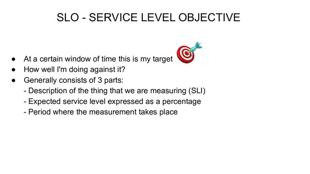 ● At a certain window of time this is my target
● How well I'm doing against it?
● Generally consists of 3 parts:
- Description of the thing that we are measuring (SLI)
- Expected service level expressed as a percentage
- Period where the measurement takes place
SLO - SERVICE LEVEL OBJECTIVE
