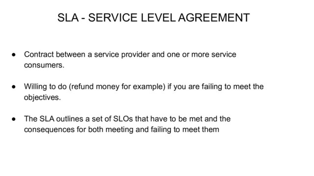 ● Contract between a service provider and one or more service
consumers.
● Willing to do (refund money for example) if you are failing to meet the
objectives.
● The SLA outlines a set of SLOs that have to be met and the
consequences for both meeting and failing to meet them
SLA - SERVICE LEVEL AGREEMENT
