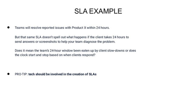 ● Teams will resolve reported issues with Product X within 24 hours.
But that same SLA doesn’t spell out what happens if the client takes 24 hours to
send answers or screenshots to help your team diagnose the problem.
Does it mean the team’s 24-hour window been eaten up by client slow-downs or does
the clock start and stop based on when clients respond?
● PRO-TIP: tech should be involved in the creation of SLAs
SLA EXAMPLE
