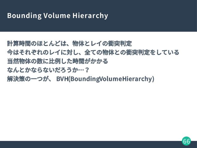 66
Bounding Volume Hierarchy
計算時間のほとんどは、物体とレイの衝突判定
今はそれぞれのレイに対し、全ての物体との衝突判定をしている
当然物体の数に比例した時間がかかる
なんとかならないだろうか…？
解決策の一つが、 BVH(Bounding Volume Hierarchy)
