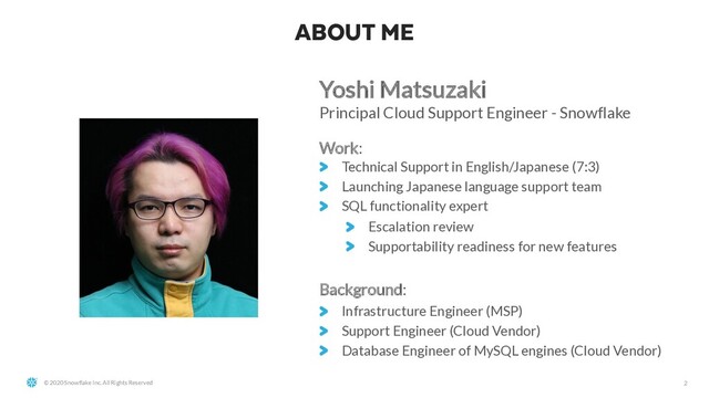 © 2020 Snowflake Inc. All Rights Reserved
ABOUT ME
2
Yoshi Matsuzaki
Principal Cloud Support Engineer - Snowflake
Work:
Technical Support in English/Japanese (7:3)
Launching Japanese language support team
SQL functionality expert
Escalation review
Supportability readiness for new features
Background:
Infrastructure Engineer (MSP)
Support Engineer (Cloud Vendor)
Database Engineer of MySQL engines (Cloud Vendor)
