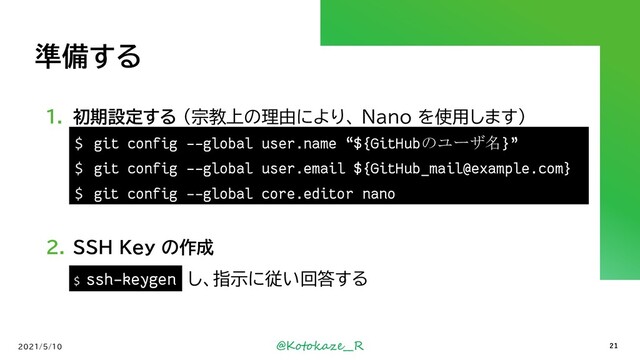 @Kotokaze__R
準備する
1. 初期設定する (宗教上の理由により、 Nano を使用します）
2. SSH Key の作成
`ssh-keygen` し、指示に従い回答する
2021/5/10
$ ssh-keygen
21
$ git config --global user.name “${GitHubのユーザ名}”
$ git config --global user.email ${GitHub_mail@example.com}
$ git config --global core.editor nano
$ ssh-keygen
