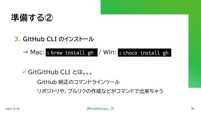 @Kotokaze__R
準備する②
3. GitHub CLI のインストール
→ Mac: `brew install gh` / Win: `cinst gh`
2021/5/10
$ choco install gh
$ brew install gh
22
✓ GitGitHub CLI とは。。。
GitHub 純正のコマンドラインツール
リポジトリや、プルリクの作成などがコマンドで出来ちゃう

