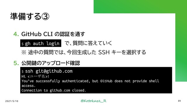 @Kotokaze__R
準備する③
4. GitHub CLI の認証を通す
`gh auth login` で、質問に答えていく
※ 途中の質問では、今回生成した SSH キーを選択する
5. 公開鍵のアップロード確認
2021/5/10 23
$ ssh git@github.com
Hi <ユーザ名>!
You‘ve successfully authenticated, but GitHub does not provide shell
access.
Connection to github.com closed.
$ gh auth login

