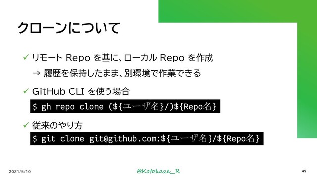 @Kotokaze__R
クローンについて
✓ リモート Repo を基に、ローカル Repo を作成
→ 履歴を保持したまま、別環境で作業できる
✓ GitHub CLI を使う場合
✓ 従来のやり方
2021/5/10 49
$ gh repo clone (${ユーザ名}/)${Repo名}
$ git clone git@github.com:${ユーザ名}/${Repo名}
