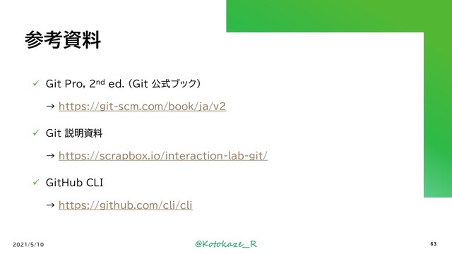 @Kotokaze__R
参考資料
✓ Git Pro, 2nd ed. (Git 公式ブック)
→ https://git-scm.com/book/ja/v2
✓ Git 説明資料
→ https://scrapbox.io/interaction-lab-git/
✓ GitHub CLI
→ https://github.com/cli/cli
2021/5/10 63
