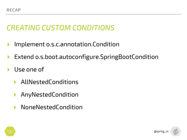 Spring I/O
2016
RECAP
CREATING CUSTOM CONDITIONS
▸ Implement o.s.c.annotation.Condition
▸ Extend o.s.boot.autoconfigure.SpringBootCondition
▸ Use one of
▸ AllNestedConditions
▸ AnyNestedCondition
▸ NoneNestedCondition
