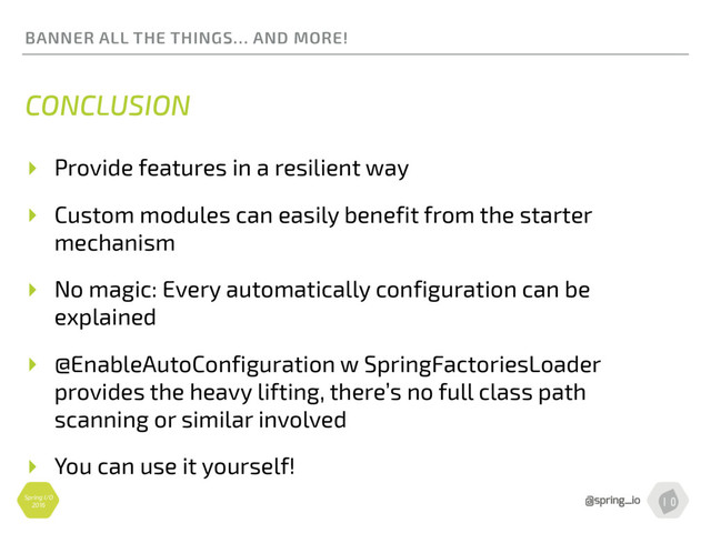 Spring I/O
2016
BANNER ALL THE THINGS… AND MORE!
CONCLUSION
▸ Provide features in a resilient way
▸ Custom modules can easily benefit from the starter
mechanism
▸ No magic: Every automatically configuration can be
explained
▸ @EnableAutoConfiguration w SpringFactoriesLoader 
provides the heavy lifting, there’s no full class path
scanning or similar involved
▸ You can use it yourself!
