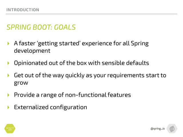 Spring I/O
2016
INTRODUCTION
SPRING BOOT: GOALS
▸ A faster ‘getting started’ experience for all Spring
development
▸ Opinionated out of the box with sensible defaults
▸ Get out of the way quickly as your requirements start to
grow
▸ Provide a range of non-functional features
▸ Externalized configuration
