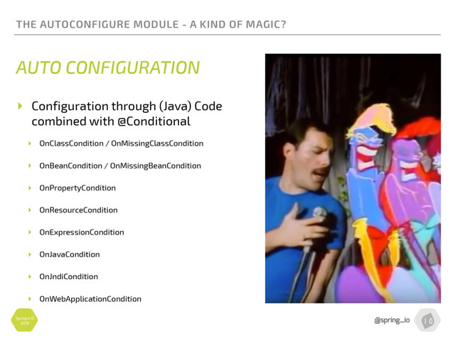 Spring I/O
2016
THE AUTOCONFIGURE MODULE - A KIND OF MAGIC?
AUTO CONFIGURATION
▸ Configuration through (Java) Code
combined with @Conditional
▸ OnClassCondition / OnMissingClassCondition
▸ OnBeanCondition / OnMissingBeanCondition
▸ OnPropertyCondition
▸ OnResourceCondition
▸ OnExpressionCondition
▸ OnJavaCondition
▸ OnJndiCondition
▸ OnWebApplicationCondition
