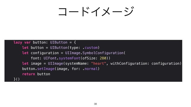 ίʔυΠϝʔδ
lazy var button: UIButton = {


let button = UIButton(type: .custom)


let configuration = UIImage.SymbolConfiguration(


font: UIFont.systemFont(ofSize: 280))


let image = UIImage(systemName: "heart", withConfiguration: configuration)


button.setImage(image, for: .normal)


return button


}()
38
