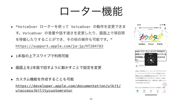 ϩʔλʔػೳ
• “VoiceOver ϩʔλʔΛ࢖ͬͯ VoiceOver ͷಈ࡞ΛมߋͰ͖·
͢ɻVoiceOver ͷԻྔ΍࿩͢଎͞Λมߋͨ͠Γɺը໘্Ͱ߲໨ؒ
ΛҠಈͨ͠Γ͢Δ͜ͱ͕Ͱ͖ɺͦͷଞͷૢ࡞΋ՄೳͰ͢ɻ”
 
https://support.apple.com/ja-jp/HT204783


• 1ຊࢦͷ্ԼεϫΠϓͰར༻Մೳ


• ը໘্Λ2ຊࢦͰճ͢Α͏ʹಈ͔͢͜ͱͰઃఆΛมߋ


• ΧελϜػೳΛ࡞੒͢Δ͜ͱ΋Մೳ
 
https://developer.apple.com/documentation/uikit/
uiaccessibilitycustomrotor
73
