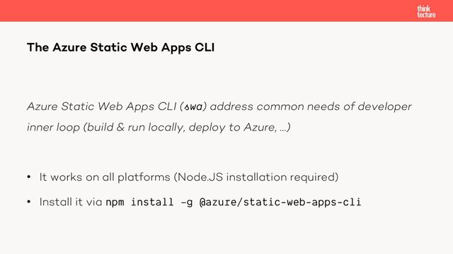 Azure Static Web Apps CLI (swa) address common needs of developer
inner loop (build & run locally, deploy to Azure, …)
• It works on all platforms (Node.JS installation required)
• Install it via npm install –g @azure/static-web-apps-cli
The Azure Static Web Apps CLI
