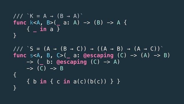 /// `K = A → (B → A)`
func k<a>(_ a: A) -> (B) -> A {
{ _ in a }
}
/// `S = (A → (B → C)) → ((A → B) → (A → C))`
func s</a><a>(_ a: @escaping (C) -> (A) -> B)
-> (_ b: @escaping (C) -> A)
-> (C) -> B
{
{ b in { c in a(c)(b(c)) } }
}
</a>