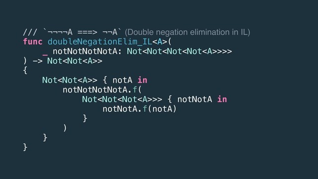 /// `¬¬¬¬A ===> ¬¬A` (Double negation elimination in IL)
func doubleNegationElim_IL<a>(
_ notNotNotNotA: Not>>>
) -> Not>
{
Not> { notA in
notNotNotNotA.f(
Not>> { notNotA in
notNotA.f(notA)
}
)
}
}
</a>