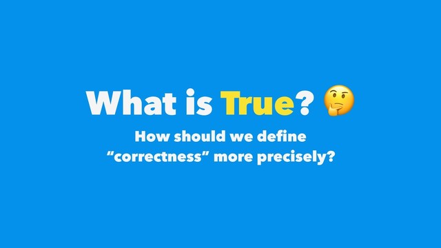 What is True? 
How should we deﬁne  
“correctness” more precisely?
