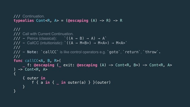 /// Continuation.
typealias Cont = (@escaping (A) -> R) -> R
///
/// Call with Current Continuation.
/// - Peirce (classical): `((A → B) → A) → A`
/// - CallCC (intuitionistic): `((A → M<b>) → M<a>) → M</a><a>`
///
/// - Note: `callCC` is like control operators e.g. `goto`, `return`, `throw`.
///
func callCC</a><a>(
_ f: @escaping (_ exit: @escaping (A) -> Cont) -> Cont
) -> Cont
{
{ outer in
f { a in { _ in outer(a) } }(outer)
}
}
</a></b>