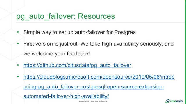 Saurabh Modi | Citus Data Confidential
pg_auto_failover: Resources
• Simple way to set up auto-failover for Postgres
• First version is just out. We take high availability seriously; and
we welcome your feedback!
• https://github.com/citusdata/pg_auto_failover
• https://cloudblogs.microsoft.com/opensource/2019/05/06/introd
ucing-pg_auto_failover-postgresql-open-source-extension-
automated-failover-high-availability/
