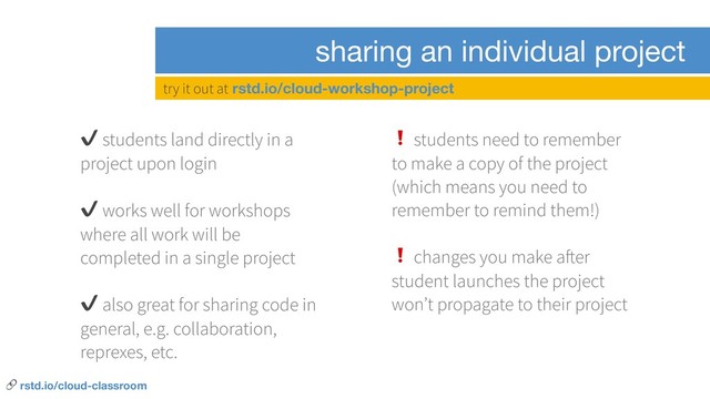 sharing an individual project
✔ students land directly in a
project upon login
✔ works well for workshops
where all work will be
completed in a single project
✔ also great for sharing code in
general, e.g. collaboration,
reprexes, etc.
❗ students need to remember
to make a copy of the project
(which means you need to
remember to remind them!)
❗ changes you make after
student launches the project
won’t propagate to their project
try it out at rstd.io/cloud-workshop-project
 rstd.io/cloud-classroom
