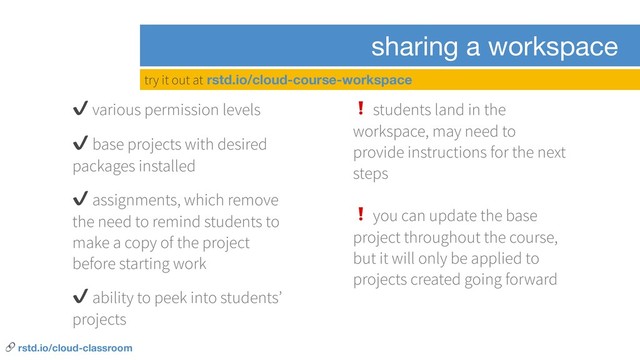 sharing a workspace
✔ various permission levels
✔ base projects with desired
packages installed
✔ assignments, which remove
the need to remind students to
make a copy of the project
before starting work
✔ ability to peek into students’
projects
❗ students land in the
workspace, may need to
provide instructions for the next
steps
❗ you can update the base
project throughout the course,
but it will only be applied to
projects created going forward
try it out at rstd.io/cloud-course-workspace
 rstd.io/cloud-classroom
