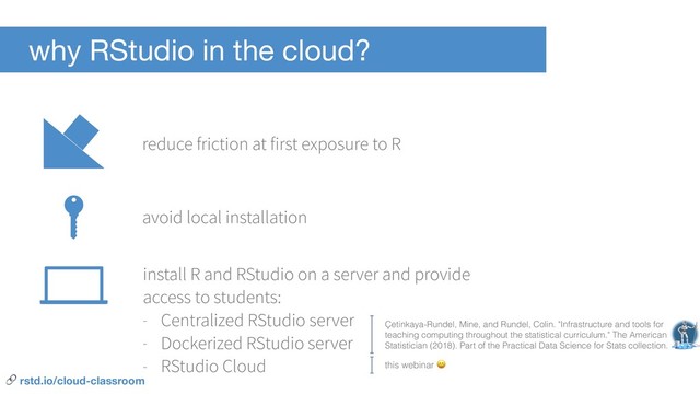 why RStudio in the cloud?
reduce friction at first exposure to R
install R and RStudio on a server and provide
access to students:
- Centralized RStudio server
- Dockerized RStudio server
- RStudio Cloud
avoid local installation
this webinar 
Çetinkaya-Rundel, Mine, and Rundel, Colin. "Infrastructure and tools for
teaching computing throughout the statistical curriculum." The American
Statistician (2018). Part of the Practical Data Science for Stats collection.
 rstd.io/cloud-classroom
