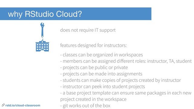 why RStudio Cloud?
- classes can be organized in workspaces
- members can be assigned diﬀerent roles: instructor, TA, student
- projects can be public or private
- projects can be made into assignments
- students can make copies of projects created by instructor
- instructor can peek into student projects
- a base project template can ensure same packages in each new
project created in the workspace
- git works out of the box
does not require IT support
features designed for instructors:
 rstd.io/cloud-classroom
