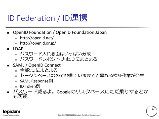 Copyright © 2004-2015 Lepidum Co. Ltd. All rights reserved.
https://lepidum.co.jp/
ID Federation / ID連携
 OpenID Foundation / OpenID Foundation Japan

http://openid.net/

http://openid.or.jp/
 LDAP

パスワード入れる面はいっぱい分散

パスワードレポジトリは1つにまとまる
 SAML / OpenID Connect

全部1つにまとまる

トークンベースなのでRP側でいままでと異なる検証作業が発生

SAML Response例

ID Token例

パスワード減るよ。Googleのリスクベースにただ乗りするとか
も可能。
