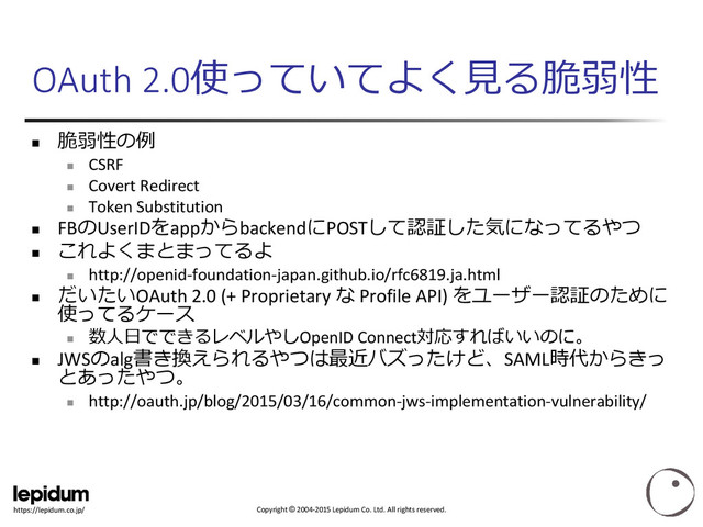 Copyright © 2004-2015 Lepidum Co. Ltd. All rights reserved.
https://lepidum.co.jp/
OAuth 2.0使っていてよく見る脆弱性

脆弱性の例

CSRF

Covert Redirect

Token Substitution
 FBのUserIDをappからbackendにPOSTして認証した気になってるやつ

これよくまとまってるよ

http://openid-foundation-japan.github.io/rfc6819.ja.html

だいたいOAuth 2.0 (+ Proprietary な Profile API) をユーザー認証のために
使ってるケース

数人日でできるレベルやしOpenID Connect対応すればいいのに。
 JWSのalg書き換えられるやつは最近バズったけど、SAML時代からきっ
とあったやつ。

http://oauth.jp/blog/2015/03/16/common-jws-implementation-vulnerability/
