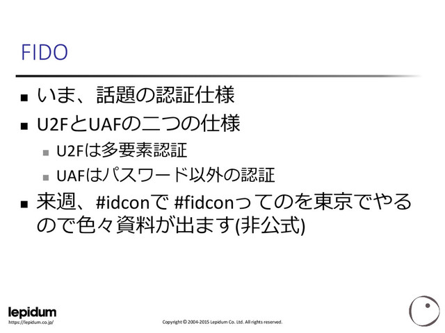 Copyright © 2004-2015 Lepidum Co. Ltd. All rights reserved.
https://lepidum.co.jp/
FIDO

いま、話題の認証仕様
 U2FとUAFの二つの仕様

U2Fは多要素認証

UAFはパスワード以外の認証

来週、#idconで #fidconってのを東京でやる
ので色々資料が出ます(非公式)
