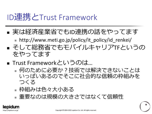 Copyright © 2004-2015 Lepidum Co. Ltd. All rights reserved.
https://lepidum.co.jp/
ID連携とTrust Framework

実は経済産業省でもID連携の話をやってます

http://www.meti.go.jp/policy/it_policy/id_renkei/

そして総務省でもモバイルキャリアTFというの
をやってます
 Trust Frameworkというのは…

何のために必要か？技術では解決できないことは
いっぱいあるのでそこに社会的な信頼の枠組みを
つくる

枠組みは色々大小ある

重要なのは規模の大きさではなくて信頼性
