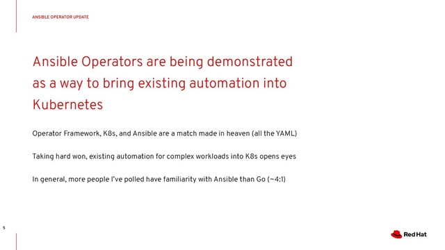 CONFIDENTIAL Designator
Ansible Operators are being demonstrated
as a way to bring existing automation into
Kubernetes
Operator Framework, K8s, and Ansible are a match made in heaven (all the YAML)
Taking hard won, existing automation for complex workloads into K8s opens eyes
In general, more people I’ve polled have familiarity with Ansible than Go (~4:1)
ANSIBLE OPERATOR UPDATE
5
