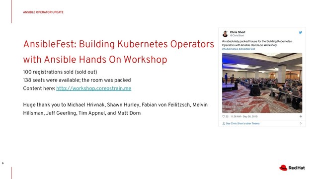 CONFIDENTIAL Designator
AnsibleFest: Building Kubernetes Operators
with Ansible Hands On Workshop
100 registrations sold (sold out)
138 seats were available; the room was packed
Content here: http://workshop.coreostrain.me
Huge thank you to Michael Hrivnak, Shawn Hurley, Fabian von Feilitzsch, Melvin
Hillsman, Jeff Geerling, Tim Appnel, and Matt Dorn
ANSIBLE OPERATOR UPDATE
6

