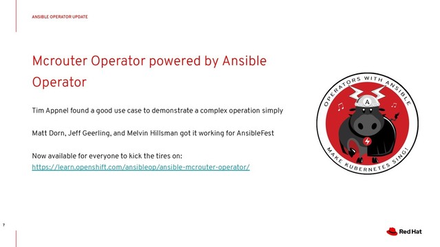 CONFIDENTIAL Designator
Mcrouter Operator powered by Ansible
Operator
Tim Appnel found a good use case to demonstrate a complex operation simply
Matt Dorn, Jeff Geerling, and Melvin Hillsman got it working for AnsibleFest
Now available for everyone to kick the tires on:
https://learn.openshift.com/ansibleop/ansible-mcrouter-operator/
ANSIBLE OPERATOR UPDATE
7
