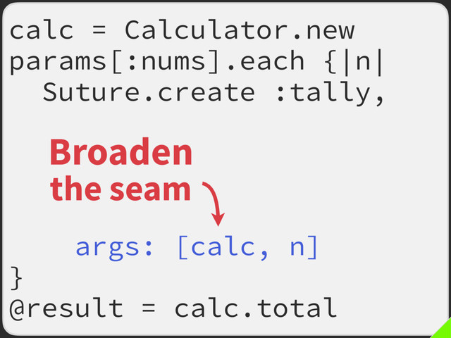 calc = Calculator.new
params[:nums].each {|n|
Suture.create :tally,
old: ->(my_calc, m) {
my_calc.tally(m)
my_calc.total
},
args: [calc, n]
}
@result = calc.total
Broaden
the seam
