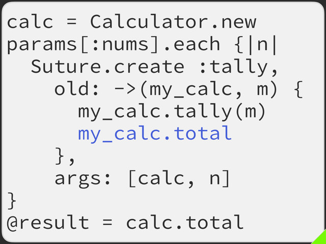 calc = Calculator.new
params[:nums].each {|n|
Suture.create :tally,
old: ->(my_calc, m) {
my_calc.tally(m)
my_calc.total
},
args: [calc, n]
}
@result = calc.total

