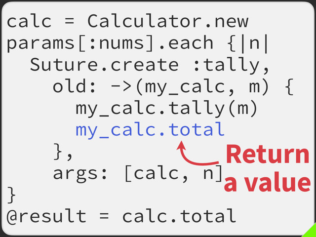calc = Calculator.new
params[:nums].each {|n|
Suture.create :tally,
old: ->(my_calc, m) {
my_calc.tally(m)
my_calc.total
},
args: [calc, n]
}
@result = calc.total
Return
a value
