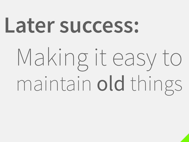 Later success:
Making it easy to
maintain old things
