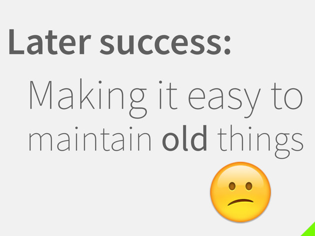 Later success:
Making it easy to
maintain old things

