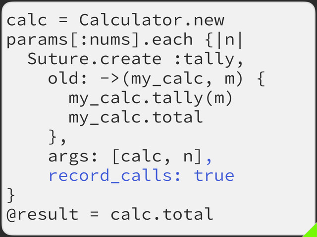 calc = Calculator.new
params[:nums].each {|n|
Suture.create :tally,
old: ->(my_calc, m) {
my_calc.tally(m)
my_calc.total
},
args: [calc, n],
record_calls: true
}
@result = calc.total
